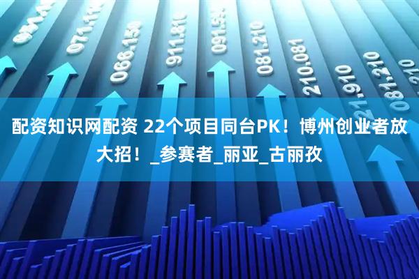 配资知识网配资 22个项目同台PK！博州创业者放大招！_参赛者_丽亚_古丽孜