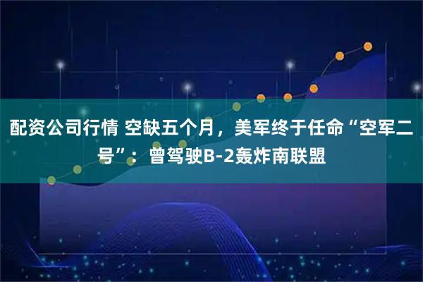 配资公司行情 空缺五个月，美军终于任命“空军二号”：曾驾驶B-2轰炸南联盟