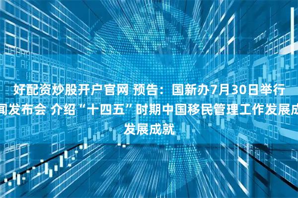 好配资炒股开户官网 预告：国新办7月30日举行新闻发布会 介绍“十四五”时期中国移民管理工作发展成就