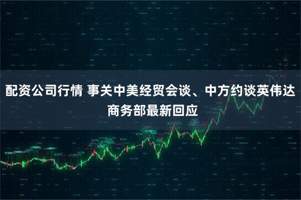 配资公司行情 事关中美经贸会谈、中方约谈英伟达 商务部最新回应