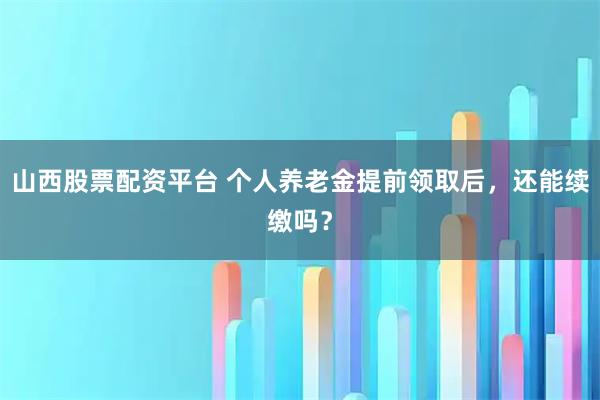 山西股票配资平台 个人养老金提前领取后，还能续缴吗？