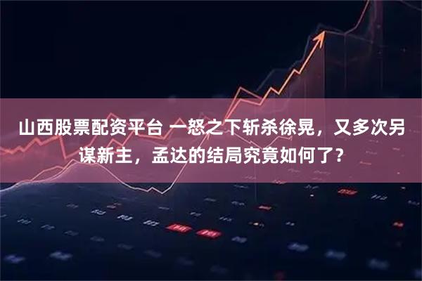 山西股票配资平台 一怒之下斩杀徐晃，又多次另谋新主，孟达的结局究竟如何了？