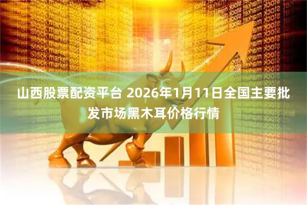 山西股票配资平台 2026年1月11日全国主要批发市场黑木耳价格行情