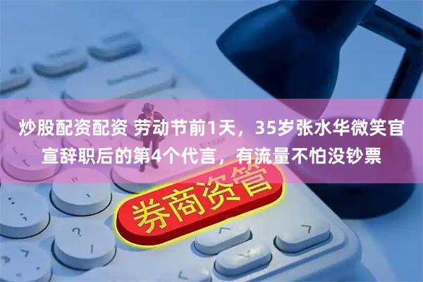 炒股配资配资 劳动节前1天，35岁张水华微笑官宣辞职后的第4个代言，有流量不怕没钞票