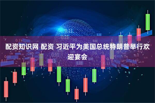配资知识网 配资 习近平为美国总统特朗普举行欢迎宴会