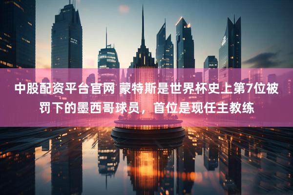 中股配资平台官网 蒙特斯是世界杯史上第7位被罚下的墨西哥球员，首位是现任主教练