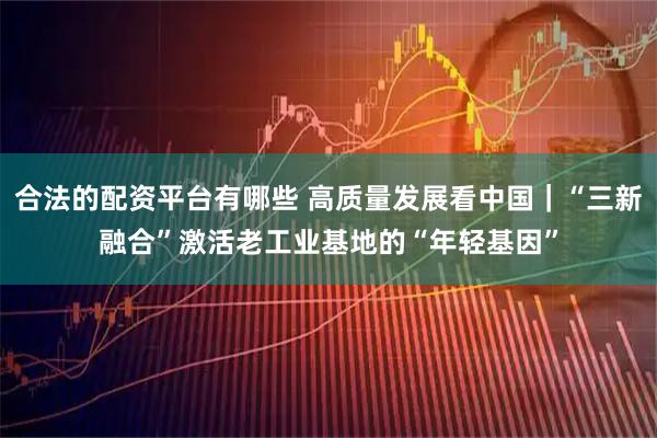 合法的配资平台有哪些 高质量发展看中国｜“三新融合”激活老工业基地的“年轻基因”
