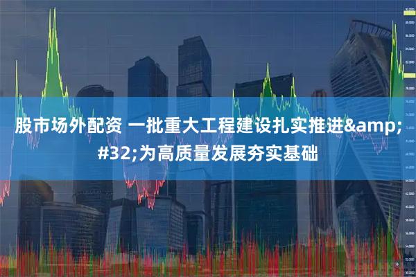 股市场外配资 一批重大工程建设扎实推进 为高质量发展夯实基础