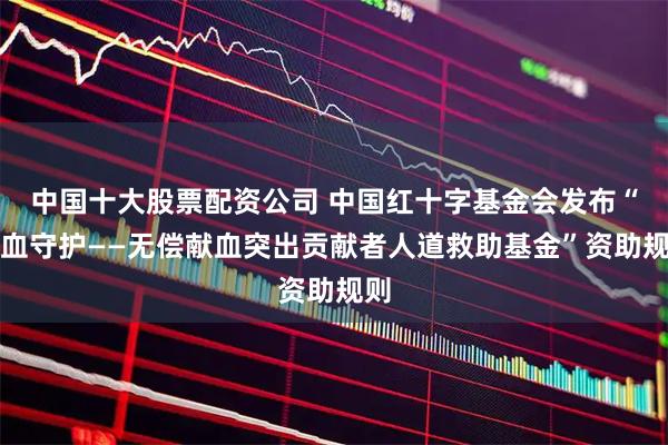 中国十大股票配资公司 中国红十字基金会发布“热血守护——无偿献血突出贡献者人道救助基金”资助规则
