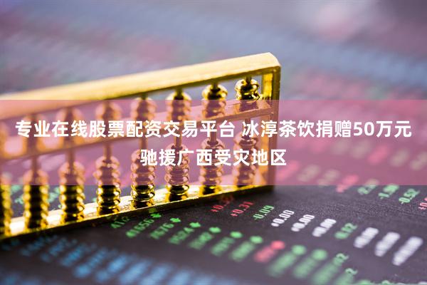 专业在线股票配资交易平台 冰淳茶饮捐赠50万元驰援广西受灾地区