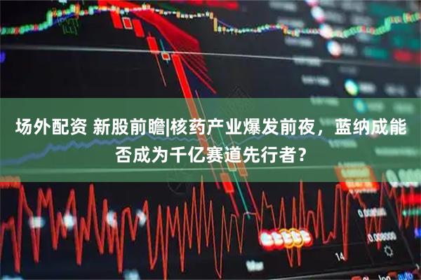 场外配资 新股前瞻|核药产业爆发前夜，蓝纳成能否成为千亿赛道先行者？