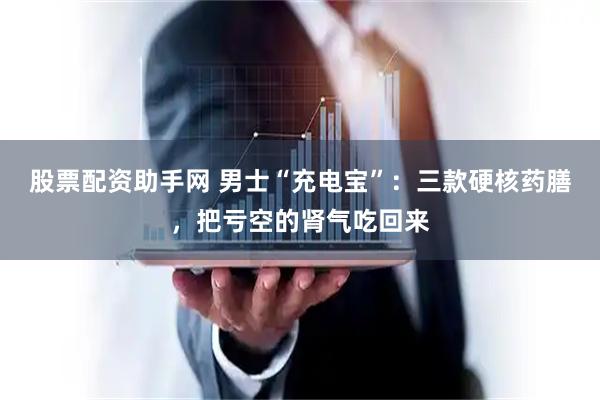 股票配资助手网 男士“充电宝”：三款硬核药膳，把亏空的肾气吃回来