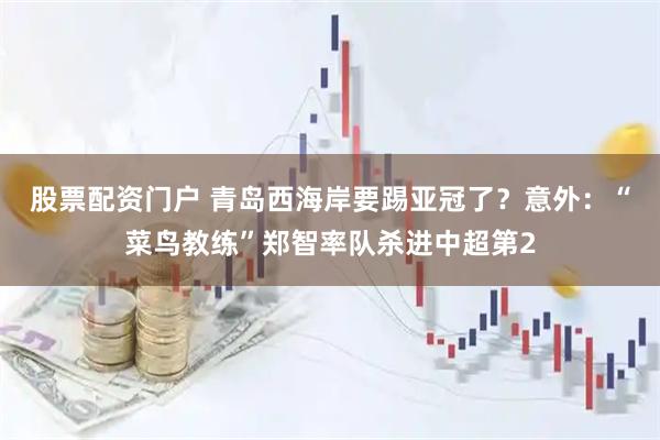 股票配资门户 青岛西海岸要踢亚冠了？意外：“菜鸟教练”郑智率队杀进中超第2